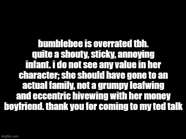 bumblebee is overrated tbh. quite a shouty, sticky, annoying infant. i do not see any value in her character; she should have gone to an actual family, not a grumpy leafwing and eccentric hivewing with her money boyfriend. thank you for coming to my ted talk | made w/ Imgflip meme maker