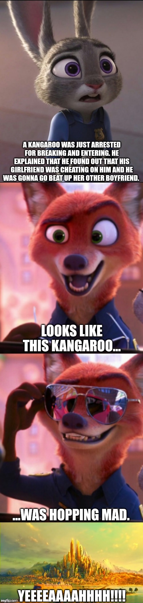 CSI: Zootopia 43 | A KANGAROO WAS JUST ARRESTED FOR BREAKING AND ENTERING. HE EXPLAINED THAT HE FOUND OUT THAT HIS GIRLFRIEND WAS CHEATING ON HIM AND HE WAS GONNA GO BEAT UP HER OTHER BOYFRIEND. LOOKS LIKE THIS KANGAROO... ...WAS HOPPING MAD. YEEEEAAAAHHHH!!!! | image tagged in csi zootopia,zootopia,judy hopps,nick wilde,parody,funny | made w/ Imgflip meme maker
