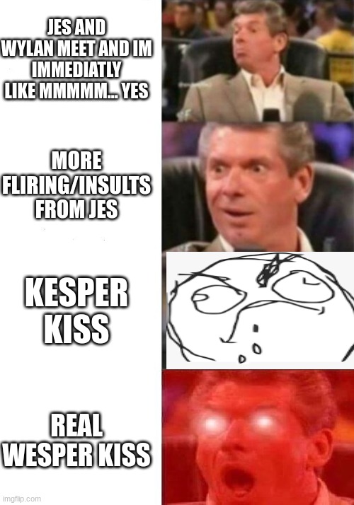 Mr. McMahon reaction | JES AND WYLAN MEET AND IM IMMEDIATLY LIKE MMMMM... YES; MORE FLIRING/INSULTS FROM JES; KESPER KISS; REAL WESPER KISS | image tagged in mr mcmahon reaction | made w/ Imgflip meme maker