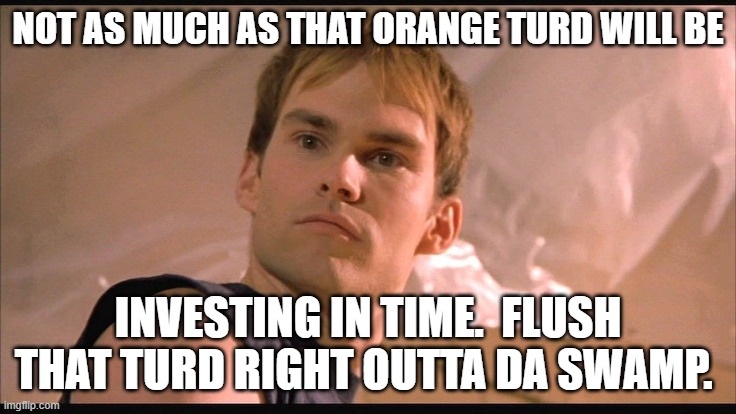 NOT AS MUCH AS THAT ORANGE TURD WILL BE INVESTING IN TIME.  FLUSH THAT TURD RIGHT OUTTA DA SWAMP. | image tagged in stiffler | made w/ Imgflip meme maker