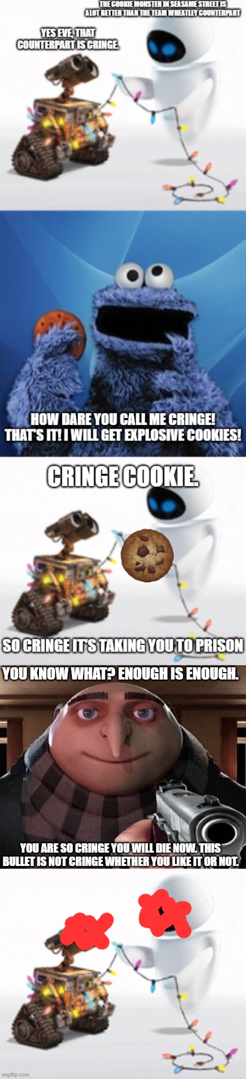 YOU KNOW WHAT? ENOUGH IS ENOUGH. YOU ARE SO CRINGE YOU WILL DIE NOW. THIS BULLET IS NOT CRINGE WHETHER YOU LIKE IT OR NOT. | image tagged in gru gun,wall-e and eve | made w/ Imgflip meme maker
