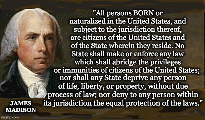 "All persons BORN or naturalized in the United States, and subject to the jurisdiction thereof, are citizens of the United States and of the State wherein they reside. No State shall make or enforce any law which shall abridge the privileges or immunities of citizens of the United States;; nor shall any State deprive any person of life, liberty, or property, without due process of law; nor deny to any person within its jurisdiction the equal protection of the laws."; JAMES
MADISON | image tagged in memes,14th amendment,abortion rights,citizenship,birthright personhood,equal protection | made w/ Imgflip meme maker