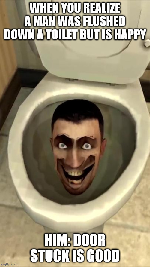 toilet man | WHEN YOU REALIZE A MAN WAS FLUSHED DOWN A TOILET BUT IS HAPPY; HIM: DOOR STUCK IS GOOD | image tagged in skibidi toilet | made w/ Imgflip meme maker