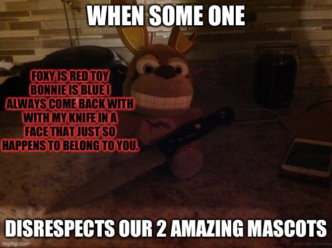 Been quite a while since I posted here | WHEN SOME ONE; FOXY IS RED TOY BONNIE IS BLUE I ALWAYS COME BACK WITH WITH MY KNIFE IN A FACE THAT JUST SO HAPPENS TO BELONG TO YOU. DISRESPECTS OUR 2 AMAZING MASCOTS | image tagged in springtrap plush with a knife | made w/ Imgflip meme maker