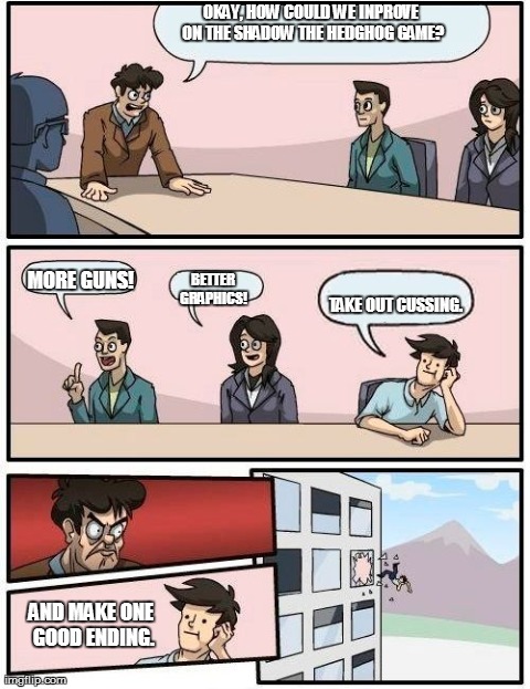 Boardroom Meeting Suggestion Meme | OKAY, HOW COULD WE INPROVE ON THE SHADOW THE HEDGHOG GAME? TAKE OUT CUSSING. MORE GUNS! BETTER GRAPHICS! AND MAKE ONE GOOD ENDING. | image tagged in memes,boardroom meeting suggestion | made w/ Imgflip meme maker