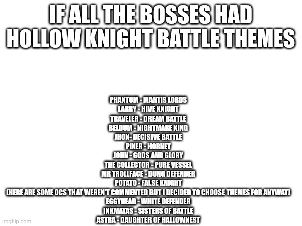 You can find all the themes on youtube, I'm too lazy to link all of them in the comments | IF ALL THE BOSSES HAD HOLLOW KNIGHT BATTLE THEMES; PHANTOM - MANTIS LORDS
LARRY - HIVE KNIGHT
TRAVELER - DREAM BATTLE
BELDUM - NIGHTMARE KING
JHON- DECISIVE BATTLE
PIXER - HORNET
JOHN - GODS AND GLORY
THE COLLECTOR - PURE VESSEL
MR TROLLFACE - DUNG DEFENDER
POTATO - FALSE KNIGHT

(HERE ARE SOME OCS THAT WEREN'T COMMENTED BUT I DECIDED TO CHOOSE THEMES FOR ANYWAY)

EGGYHEAD - WHITE DEFENDER
INKMATAS - SISTERS OF BATTLE
ASTRA - DAUGHTER OF HALLOWNEST | made w/ Imgflip meme maker