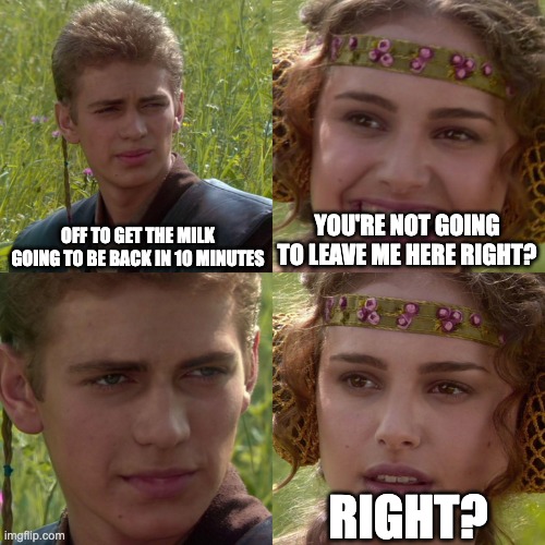 Anakin Padme 4 Panel | OFF TO GET THE MILK GOING TO BE BACK IN 10 MINUTES; YOU'RE NOT GOING TO LEAVE ME HERE RIGHT? RIGHT? | image tagged in anakin padme 4 panel,funny,funny meme,viral,viral meme,fyp | made w/ Imgflip meme maker