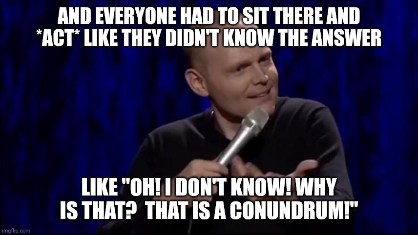 Dude what is this shit Bill Burr | AND EVERYONE HAD TO SIT THERE AND *ACT* LIKE THEY DIDN'T KNOW THE ANSWER LIKE "OH! I DON'T KNOW! WHY IS THAT?  THAT IS A CONUNDRUM!" | image tagged in dude what is this shit bill burr | made w/ Imgflip meme maker