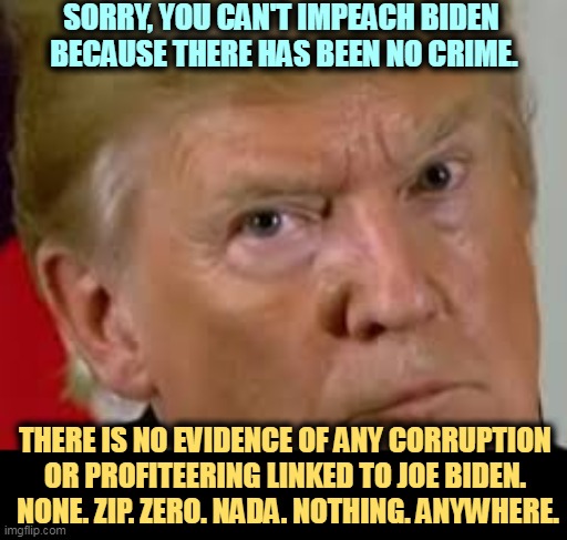 Unlike Trump. No comparison. No equivalency. Nohow. | SORRY, YOU CAN'T IMPEACH BIDEN 
BECAUSE THERE HAS BEEN NO CRIME. THERE IS NO EVIDENCE OF ANY CORRUPTION 
OR PROFITEERING LINKED TO JOE BIDEN. 
NONE. ZIP. ZERO. NADA. NOTHING. ANYWHERE. | image tagged in trump eyes dilated,trump,crazy,biden,impeachment,clean | made w/ Imgflip meme maker