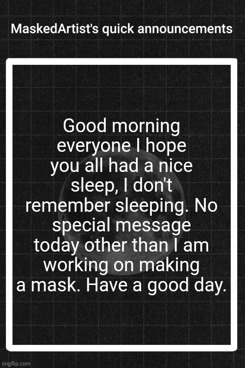 AnArtistWithaMask's quick announcements | Good morning everyone I hope you all had a nice sleep, I don't remember sleeping. No special message today other than I am working on making a mask. Have a good day. | image tagged in anartistwithamask's quick announcements | made w/ Imgflip meme maker