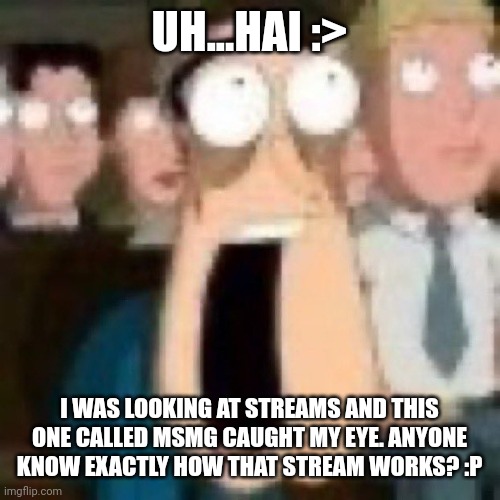 Quagmire gasp | UH...HAI :>; I WAS LOOKING AT STREAMS AND THIS ONE CALLED MSMG CAUGHT MY EYE. ANYONE KNOW EXACTLY HOW THAT STREAM WORKS? :P | image tagged in quagmire gasp | made w/ Imgflip meme maker