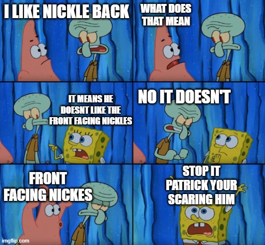 look i dont know what to call this | WHAT DOES THAT MEAN; I LIKE NICKLE BACK; IT MEANS HE DOESNT LIKE THE FRONT FACING NICKLES; NO IT DOESN'T; STOP IT PATRICK YOUR SCARING HIM; FRONT FACING NICKES | image tagged in stop it patrick you're scaring him correct text boxes | made w/ Imgflip meme maker