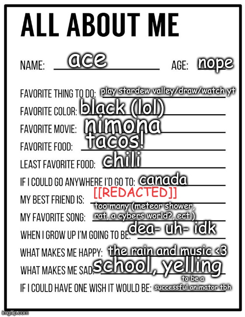 All about me card | ace; nope; play stardew valley/draw/watch yt; black (lol); nimona; tacos! chili; canada; [[REDACTED]]; too many (meteor shower, rat, a cybers world?, ect.); dea- uh- idk; the rain and music <3; school, yelling; to be a successful animator tbh | image tagged in all about me card | made w/ Imgflip meme maker