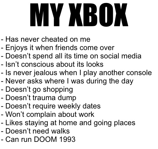 MY XBOX; - Has never cheated on me
- Enjoys it when friends come over
- Doesn’t spend all its time on social media
- Isn’t conscious about its looks
- Is never jealous when I play another console
- Never asks where I was during the day
- Doesn’t go shopping
- Doesn’t trauma dump
- Doesn’t require weekly dates
- Won’t complain about work
- Likes staying at home and going places
- Doesn’t need walks
- Can run DOOM 1993 | made w/ Imgflip meme maker