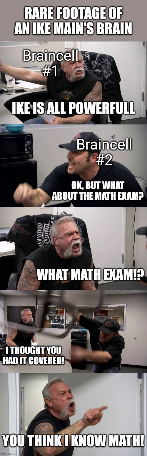A meme for every character every day #37 | RARE FOOTAGE OF AN IKE MAIN'S BRAIN; Braincell #1; IKE IS ALL POWERFULL; Braincell #2; OK, BUT WHAT ABOUT THE MATH EXAM? WHAT MATH EXAM!? I THOUGHT YOU HAD IT COVERED! YOU THINK I KNOW MATH! | image tagged in memes,american chopper argument,super smash bros,ike | made w/ Imgflip meme maker