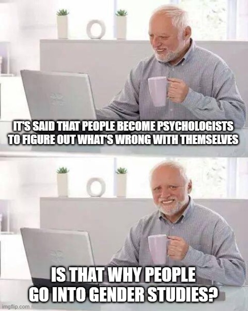 Hide the Pain Harold | IT'S SAID THAT PEOPLE BECOME PSYCHOLOGISTS TO FIGURE OUT WHAT'S WRONG WITH THEMSELVES; IS THAT WHY PEOPLE GO INTO GENDER STUDIES? | image tagged in memes,hide the pain harold | made w/ Imgflip meme maker