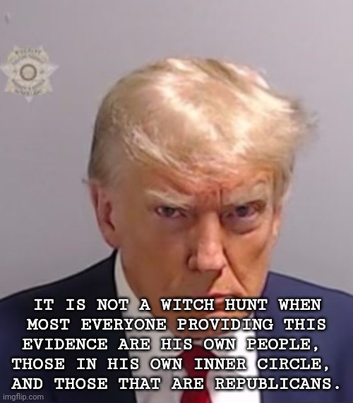 Not a Witch Hunt | IT IS NOT A WITCH HUNT WHEN
MOST EVERYONE PROVIDING THIS
EVIDENCE ARE HIS OWN PEOPLE, 
THOSE IN HIS OWN INNER CIRCLE, 
AND THOSE THAT ARE REPUBLICANS. | image tagged in donald trump mugshot,dump trump,criminal,justice | made w/ Imgflip meme maker