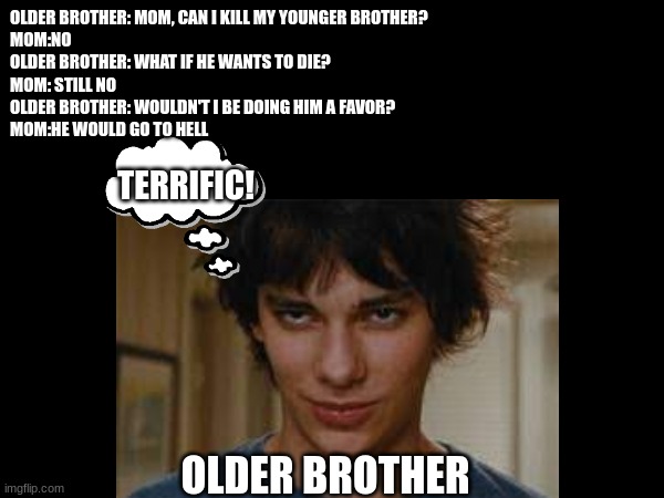 OLDER BROTHER: MOM, CAN I KILL MY YOUNGER BROTHER?
MOM:NO
OLDER BROTHER: WHAT IF HE WANTS TO DIE?
MOM: STILL NO
OLDER BROTHER: WOULDN'T I BE DOING HIM A FAVOR?
MOM:HE WOULD GO TO HELL; TERRIFIC! OLDER BROTHER | made w/ Imgflip meme maker