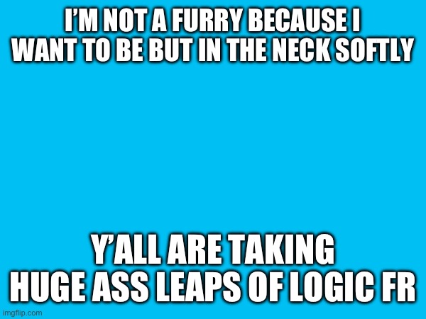 I’M NOT A FURRY BECAUSE I WANT TO BE BUT IN THE NECK SOFTLY; Y’ALL ARE TAKING HUGE ASS LEAPS OF LOGIC FR | made w/ Imgflip meme maker