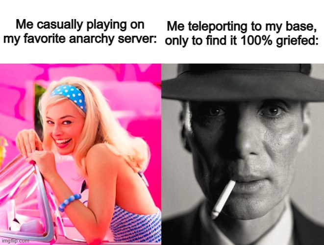 How many times this has happened to me, you may ask? Literally 9 times ._. | Me casually playing on my favorite anarchy server:; Me teleporting to my base, only to find it 100% griefed: | image tagged in barbie vs oppenheimer | made w/ Imgflip meme maker