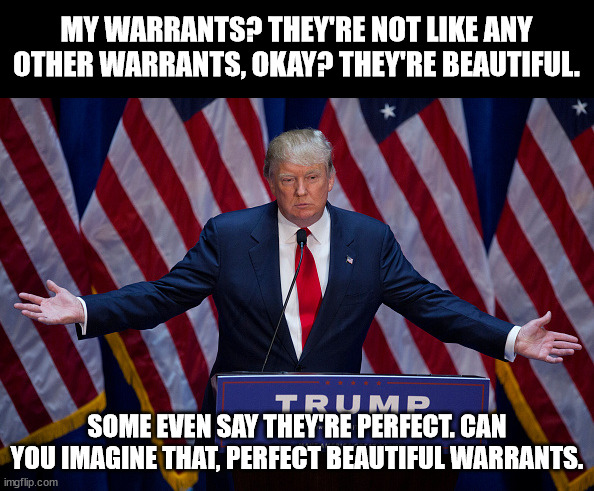 Donald Trump | MY WARRANTS? THEY'RE NOT LIKE ANY OTHER WARRANTS, OKAY? THEY'RE BEAUTIFUL. SOME EVEN SAY THEY'RE PERFECT. CAN YOU IMAGINE THAT, PERFECT BEAUTIFUL WARRANTS. | image tagged in donald trump | made w/ Imgflip meme maker