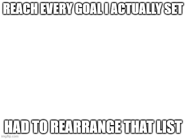 REACH EVERY GOAL I ACTUALLY SET; HAD TO REARRANGE THAT LIST | made w/ Imgflip meme maker