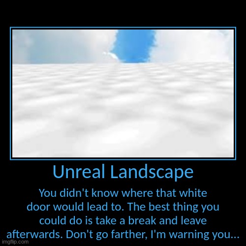 Monotonous Landscapes | Unreal Landscape | You didn't know where that white door would lead to. The best thing you could do is take a break and leave afterwards. Do | image tagged in funny,demotivationals | made w/ Imgflip demotivational maker
