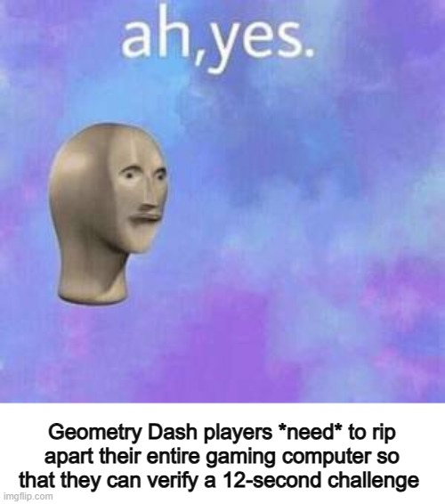 It isn't necessary... | Geometry Dash players *need* to rip apart their entire gaming computer so that they can verify a 12-second challenge | image tagged in ah yes | made w/ Imgflip meme maker