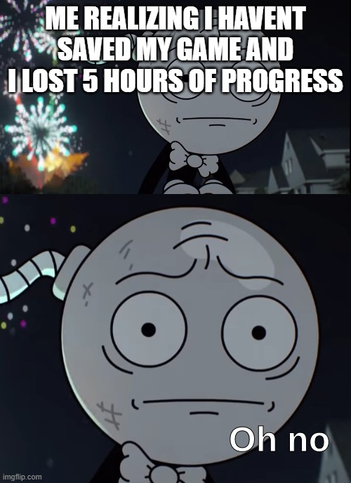 Oh no | ME REALIZING I HAVENT SAVED MY GAME AND I LOST 5 HOURS OF PROGRESS | image tagged in oh no | made w/ Imgflip meme maker