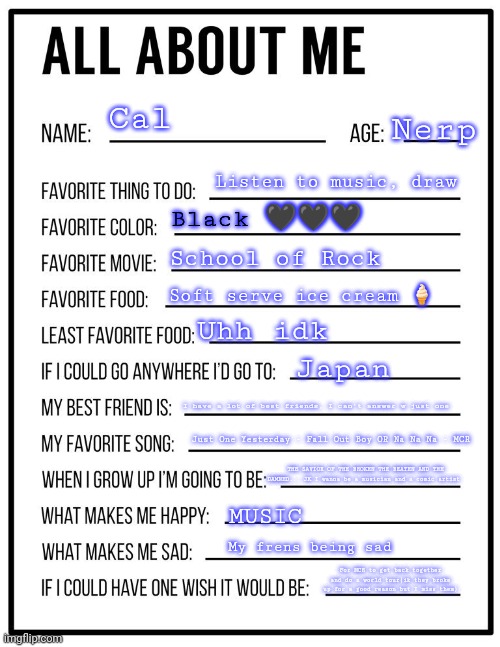 All about me | Cal; Nerp; Listen to music, draw; Black 🖤🖤🖤; School of Rock; Soft serve ice cream 🍦; Uhh idk; Japan; I have a lot of best friends, I can't answer w just one; Just One Yesterday - Fall Out Boy OR Na Na Na - MCR; THE SAVIOR OF THE BROKEN THE BEATEN AND THE DAMNED... JK I wanna be a musician and a comic artist; MUSIC; My frens being sad; For MCR to get back together and do a world tour(ik they broke up for a good reason but I miss them) | image tagged in all about me card | made w/ Imgflip meme maker