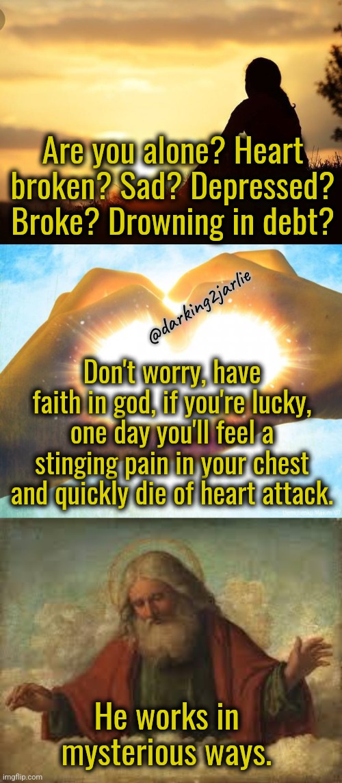 Have faith | Are you alone? Heart broken? Sad? Depressed? Broke? Drowning in debt? @darking2jarlie; Don't worry, have faith in god, if you're lucky, one day you'll feel a stinging pain in your chest and quickly die of heart attack. He works in mysterious ways. | image tagged in god,dark humor,motivational,motivation,life,heart attack | made w/ Imgflip meme maker