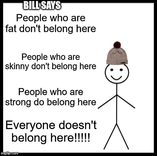 Bill says | BILL SAYS; People who are fat don't belong here; People who are skinny don't belong here; People who are strong do belong here; Everyone doesn't belong here!!!!! | image tagged in memes,be like bill | made w/ Imgflip meme maker