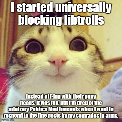 It's like blocking comments only better, I get to read your thoughts while the Mods wallow in delusions of granduer. | I started universally blocking libtrolls; instead of f-ing with their puny heads. It was fun, but I'm tired of the arbitrary Politics Mod timeouts when I want to respond to the fine posts by my comrades in arms. | image tagged in memes,smiling cat | made w/ Imgflip meme maker