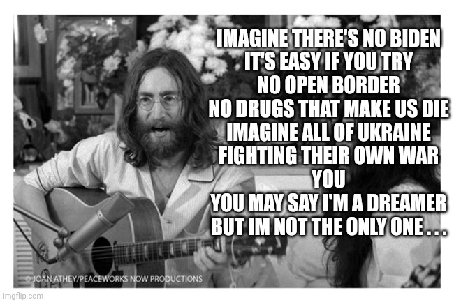 John Lennon Peace | IMAGINE THERE'S NO BIDEN
IT'S EASY IF YOU TRY
NO OPEN BORDER
NO DRUGS THAT MAKE US DIE
IMAGINE ALL OF UKRAINE
FIGHTING THEIR OWN WAR
YOU
YOU | image tagged in john lennon peace | made w/ Imgflip meme maker