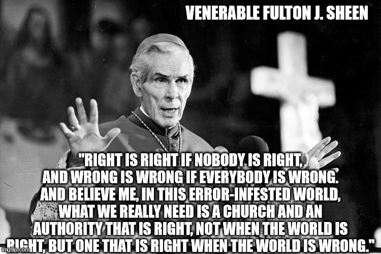 Venerable Fulton J. Sheen - Quote | VENERABLE FULTON J. SHEEN; "RIGHT IS RIGHT IF NOBODY IS RIGHT, AND WRONG IS WRONG IF EVERYBODY IS WRONG. AND BELIEVE ME, IN THIS ERROR-INFESTED WORLD, WHAT WE REALLY NEED IS A CHURCH AND AN AUTHORITY THAT IS RIGHT, NOT WHEN THE WORLD IS RIGHT, BUT ONE THAT IS RIGHT WHEN THE WORLD IS WRONG." | image tagged in catholic church,catholic,catholicism,propaganda,right,wrong | made w/ Imgflip meme maker