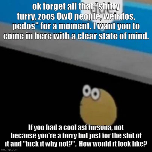 Forget everything you know about furries, and comment | ok forget all that "shitty furry, zoos OwO people, weirdos, pedos" for a moment. I want you to come in here with a clear state of mind. If you had a cool asf fursona, not because you're a furry but just for the shit of it and "fuck it why not?".  How would it look like? | image tagged in que | made w/ Imgflip meme maker