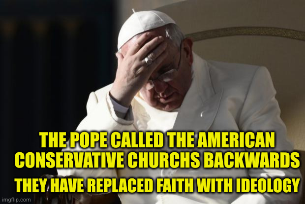 When you call your savior out for being too woke, maybe it's you that doesn't get it | THE POPE CALLED THE AMERICAN CONSERVATIVE CHURCHS BACKWARDS; THEY HAVE REPLACED FAITH WITH IDEOLOGY | image tagged in pope francis facepalm | made w/ Imgflip meme maker