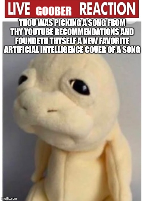 i found this funny little ai cover of a song i didn't even think existed | THOU WAS PICKING A SONG FROM THY YOUTUBE RECOMMENDATIONS AND FOUNDETH THYSELF A NEW FAVORITE ARTIFICIAL INTELLIGENCE COVER OF A SONG | image tagged in gooby | made w/ Imgflip meme maker