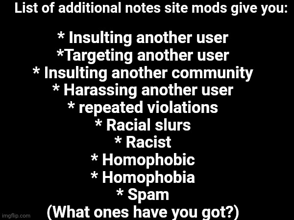 Site mod notes | List of additional notes site mods give you:; * Insulting another user
*Targeting another user
* Insulting another community
* Harassing another user
* repeated violations
* Racial slurs
* Racist
* Homophobic
* Homophobia
* Spam

(What ones have you got?) | made w/ Imgflip meme maker