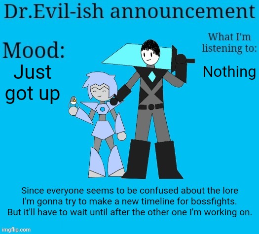 I'm gonna be busy for a little bit though, I'll be back in a few hours. | Just got up; Nothing; Since everyone seems to be confused about the lore I'm gonna try to make a new timeline for bossfights. But it'll have to wait until after the other one I'm working on. | image tagged in dr evil-ish new announcement template | made w/ Imgflip meme maker