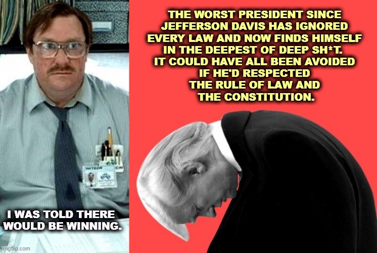 This is not winning. | THE WORST PRESIDENT SINCE 
JEFFERSON DAVIS HAS IGNORED 
EVERY LAW AND NOW FINDS HIMSELF 
IN THE DEEPEST OF DEEP SH*T.  
IT COULD HAVE ALL BEEN AVOIDED 
IF HE'D RESPECTED 
THE RULE OF LAW AND 
THE CONSTITUTION. I WAS TOLD THERE 
WOULD BE WINNING. | image tagged in trump,guilty,loser | made w/ Imgflip meme maker