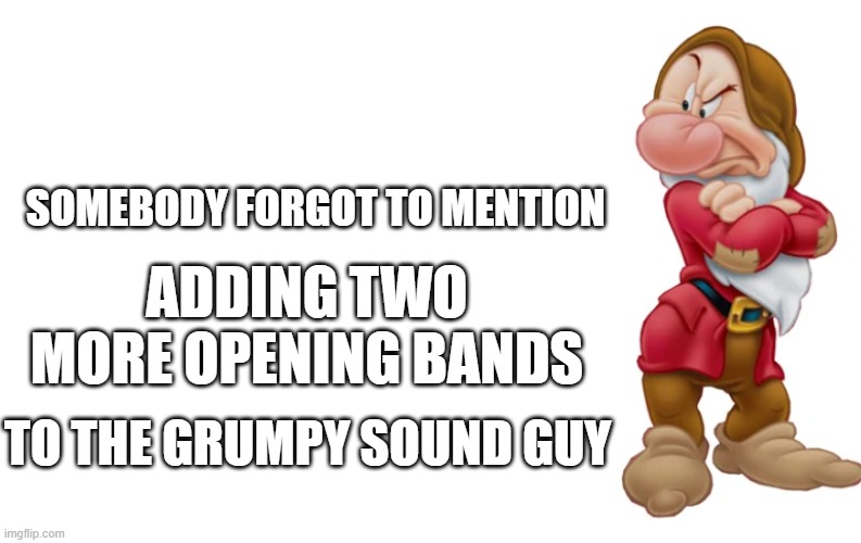 Grumpy Sound Guy | SOMEBODY FORGOT TO MENTION; ADDING TWO MORE OPENING BANDS; TO THE GRUMPY SOUND GUY | image tagged in blank meme template | made w/ Imgflip meme maker