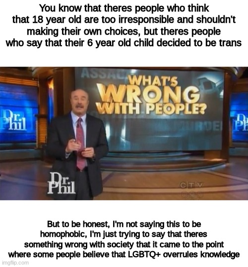 which in fact, It does not | You know that theres people who think that 18 year old are too irresponsible and shouldn't making their own choices, but theres people who say that their 6 year old child decided to be trans; But to be honest, I'm not saying this to be homophobic, I'm just trying to say that theres something wrong with society that it came to the point where some people believe that LGBTQ+ overrules knowledge | image tagged in dr phil what's wrong with people | made w/ Imgflip meme maker