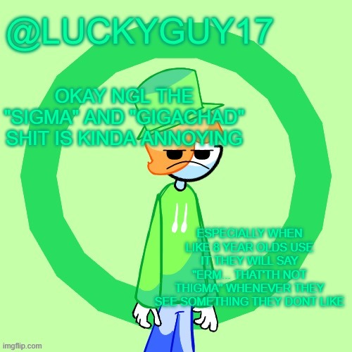LuckyGuy17 Template | OKAY NGL THE "SIGMA" AND "GIGACHAD" SHIT IS KINDA ANNOYING; ESPECIALLY WHEN LIKE 8 YEAR OLDS USE IT THEY WILL SAY "ERM... THAT'TH NOT THIGMA" WHENEVER THEY SEE SOMETHING THEY DONT LIKE | image tagged in luckyguy17 template | made w/ Imgflip meme maker