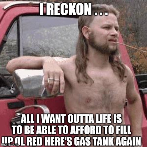 almost redneck | I RECKON . . . ALL I WANT OUTTA LIFE IS TO BE ABLE TO AFFORD TO FILL UP OL RED HERE'S GAS TANK AGAIN | image tagged in almost redneck | made w/ Imgflip meme maker