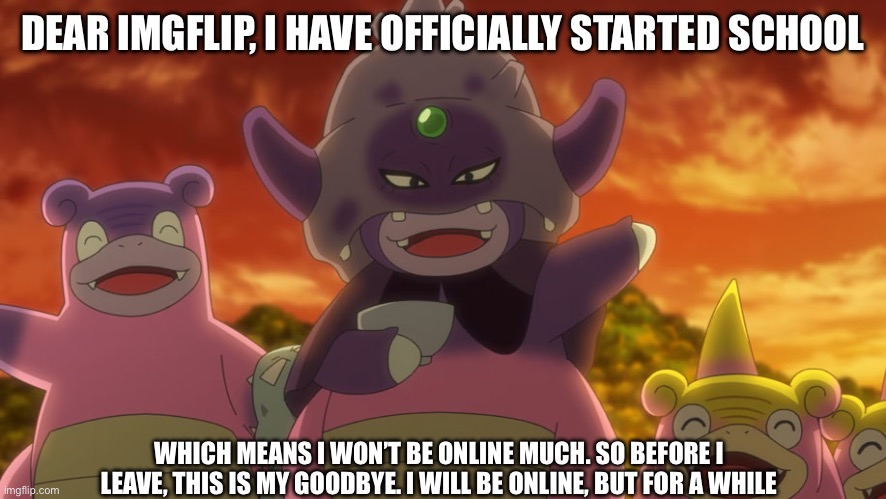 Bye everyone | DEAR IMGFLIP, I HAVE OFFICIALLY STARTED SCHOOL; WHICH MEANS I WON’T BE ONLINE MUCH. SO BEFORE I LEAVE, THIS IS MY GOODBYE. I WILL BE ONLINE, BUT FOR A WHILE | image tagged in slowking goodbye,goodbye,imgflip | made w/ Imgflip meme maker