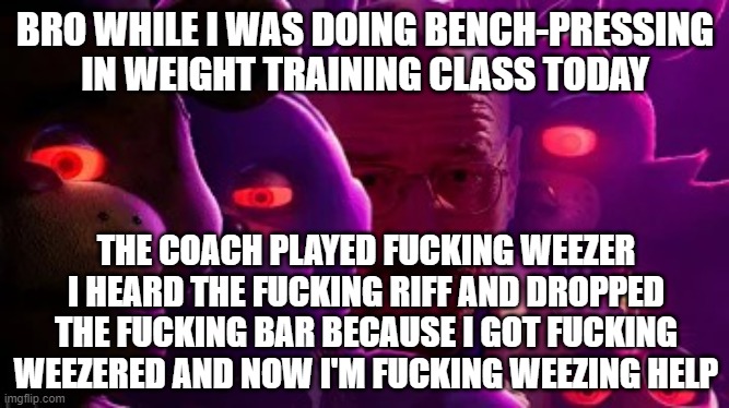 istg my coach is crazy | BRO WHILE I WAS DOING BENCH-PRESSING IN WEIGHT TRAINING CLASS TODAY; THE COACH PLAYED FUCKING WEEZER
I HEARD THE FUCKING RIFF AND DROPPED THE FUCKING BAR BECAUSE I GOT FUCKING WEEZERED AND NOW I'M FUCKING WEEZING HELP | image tagged in five nights at walter | made w/ Imgflip meme maker