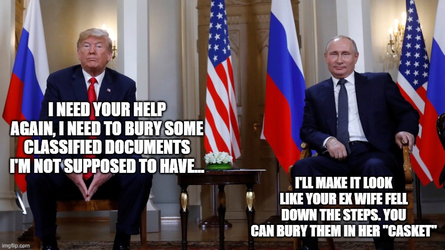 Trump Putin Helsinki | I NEED YOUR HELP AGAIN, I NEED TO BURY SOME CLASSIFIED DOCUMENTS I'M NOT SUPPOSED TO HAVE... I'LL MAKE IT LOOK LIKE YOUR EX WIFE FELL DOWN THE STEPS. YOU CAN BURY THEM IN HER "CASKET" | image tagged in trump putin helsinki | made w/ Imgflip meme maker