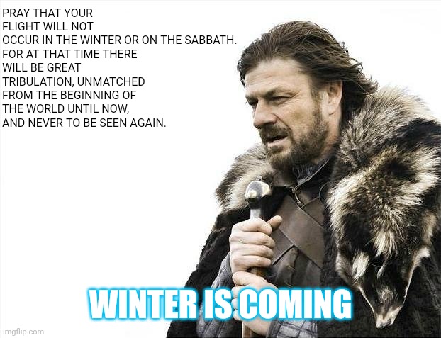 Brace Yourselves X is Coming Meme | PRAY THAT YOUR FLIGHT WILL NOT OCCUR IN THE WINTER OR ON THE SABBATH.

FOR AT THAT TIME THERE WILL BE GREAT TRIBULATION, UNMATCHED FROM THE  | image tagged in memes,brace yourselves x is coming | made w/ Imgflip meme maker