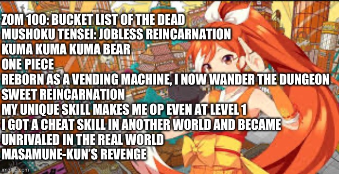What animes are you actively watching this season? | ZOM 100: BUCKET LIST OF THE DEAD

MUSHOKU TENSEI: JOBLESS REINCARNATION

KUMA KUMA KUMA BEAR

ONE PIECE

REBORN AS A VENDING MACHINE, I NOW WANDER THE DUNGEON

SWEET REINCARNATION

MY UNIQUE SKILL MAKES ME OP EVEN AT LEVEL 1

I GOT A CHEAT SKILL IN ANOTHER WORLD AND BECAME 
UNRIVALED IN THE REAL WORLD

MASAMUNE-KUN’S REVENGE | image tagged in anime | made w/ Imgflip meme maker
